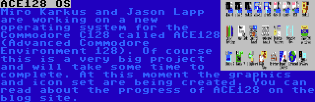 ACE128 OS | Miro Karkuš and Jason Lapp are working on a new operating system for the Commodore C128 called ACE128 (Advanced Commodore Environment 128). Of course this is a very big project and will take some time to complete. At this moment the graphics and icon set are being created. You can read about the progress of ACE128 on the blog site.