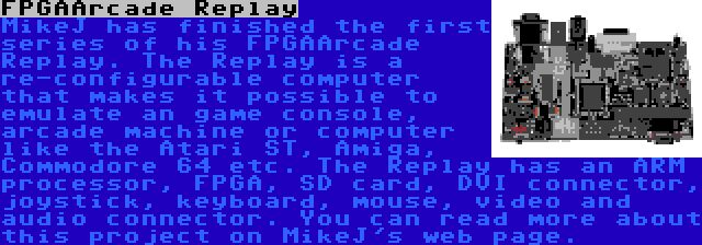 FPGAArcade Replay | MikeJ has finished the first series of his FPGAArcade Replay. The Replay is a re-configurable computer that makes it possible to emulate an game console, arcade machine or computer like the Atari ST, Amiga, Commodore 64 etc. The Replay has an ARM processor, FPGA, SD card, DVI connector, joystick, keyboard, mouse, video and audio connector. You can read more about this project on MikeJ's web page.