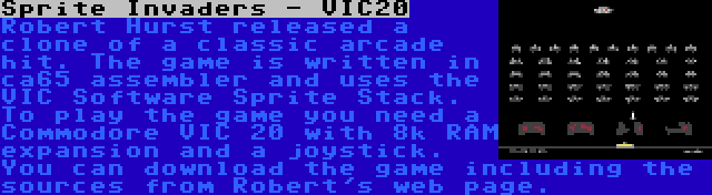 Sprite Invaders - VIC20 | Robert Hurst released a clone of a classic arcade hit. The game is written in ca65 assembler and uses the VIC Software Sprite Stack. To play the game you need a Commodore VIC 20 with 8k RAM expansion and a joystick. You can download the game including the sources from Robert's web page.