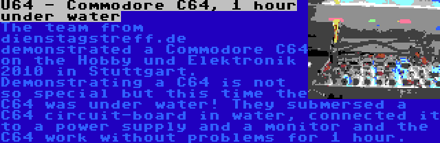 U64 - Commodore C64, 1 hour under water | The team from dienstagstreff.de  demonstrated a Commodore C64 on the Hobby und Elektronik 2010 in Stuttgart. Demonstrating a C64 is not so special but this time the C64 was under water! They submersed a C64 circuit-board in water, connected it to a power supply and a monitor and the C64 work without problems for 1 hour. 