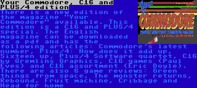 Your Commodore, C16 and PLUS/4 edition | There is a new edition of the magazine Your Commodore available. This edition is a C16 and PLUS/4 special. The English magazine can be downloaded as a pdf and has the following articles: Commodore's latest number, Plus/4: How does it add up, Sixteen up, Plus/4 Software quartet, C16 by Gremlins Graphics, C16 games (Paul Eves) and C16 assortment (Eric Doyle). There are also 6 game reviews: Green things from space, The monster returns, Rebound, Fruit machine, Cribbage and Head for home