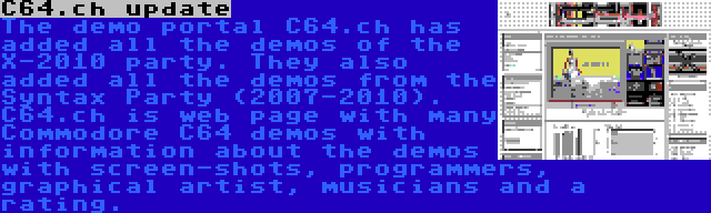 C64.ch update | The demo portal C64.ch has added all the demos of the X-2010 party. They also added all the demos from the Syntax Party (2007-2010). C64.ch is web page with many Commodore C64 demos with information about the demos with screen-shots, programmers, graphical artist, musicians and a rating.