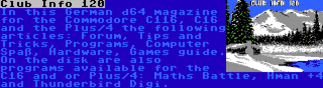 Club Info 120 | In this German d64 magazine for the Commodore C116, C16 and the Plus/4 the following articles: Forum, Tips and Tricks, Programs, Computer Spaß, Hardware, Games guide. On the disk are also programs available for the C16 and or Plus/4: Maths Battle, Hman +4 and Thunderbird Digi.