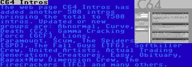 C64 Intros | The web page C64 Intros has added another 500 intros bringing the total to 7500 intros. Updated or new groups are: Abnormal, Curve, Death (CZ), Gamma Cracking Force [GCF], Lions, Paramount, Scum, The Spiders [SPD], The Fall Guys [TFG], Softkiller Crew, United Artists, Actual Trading Generation, Creatures, Easy, Obituary, Rapax+New Dimension Crew, The Firecrackers [TFC] and many others.