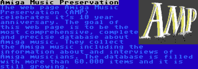 Amiga Music Preservation | The web page Amiga Music Preservation (AMP) celebrates it's 10 year anniversary. The goal of this web page is to be the most comprehensive, complete and precise database about Amiga music. They collect the Amiga music including the information about and interviews of Amiga musicians. The database is filled with more than 60.000 items and it is still growing.