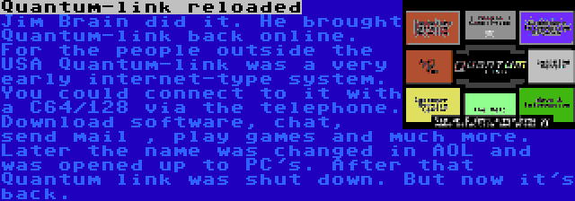 Quantum-link reloaded | Jim Brain did it. He brought Quantum-link back online. For the people outside the USA Quantum-link was a very early internet-type system. You could connect to it with a C64/128 via the telephone. Download software, chat, send mail , play games and much more. Later the name was changed in AOL and was opened up to PC's. After that Quantum link was shut down. But now it's back.