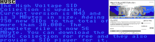 HVSC | The High Voltage SID Collection is updated. Current version is #43 and is 3 MBytes in size. Adding 750 new SIDs to the total of more than 30.000. The complete file is now 56 MByte. You can download the HVSC collection for free and they also provide a SID player for it.