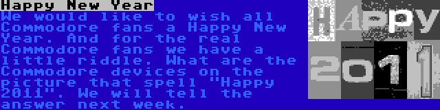 Happy New Year | We would like to wish all Commodore fans a Happy New Year. And for the real Commodore fans we have a little riddle. What are the Commodore devices on the picture that spell Happy 2011. We will tell the answer next week.