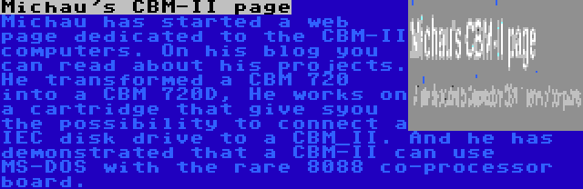 Michau's CBM-II page | Michau has started a web page dedicated to the CBM-II computers. On his blog you can read about his projects. He transformed a CBM 720 into a CBM 720D, He works on a cartridge that give syou the possibility to connect a IEC disk drive to a CBM_II. And he has demonstrated that a CBM-II can use MS-DOS with the rare 8088 co-processor board.