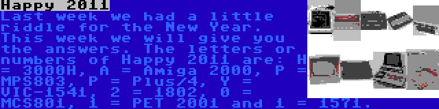 Happy 2011 | Last week we had a little riddle for the New Year. This week we will give you the answers. The letters or numbers of Happy 2011 are: H = 3000H, A = Amiga 2000, P = MPS803, P = Plus/4, Y = VIC-1541, 2 = 1802, 0 = MCS801, 1 = PET 2001 and 1 = 1571.