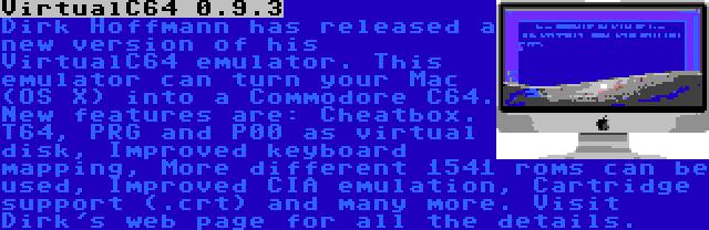 VirtualC64 0.9.3 | Dirk Hoffmann has released a new version of his VirtualC64 emulator. This emulator can turn your Mac (OS X) into a Commodore C64. New features are: Cheatbox. T64, PRG and P00 as virtual disk, Improved keyboard mapping, More different 1541 roms can be used, Improved CIA emulation, Cartridge support (.crt) and many more. Visit Dirk's web page for all the details.