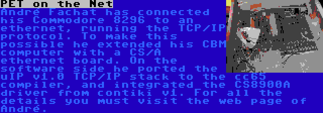 PET on the Net | André Fachat has connected his Commodore 8296 to an ethernet, running the TCP/IP protocol. To make this possible he extended his CBM computer with a CS/A ethernet board. On the software side he ported the uIP v1.0 TCP/IP stack to the cc65 compiler, and integrated the CS8900A driver from contiki v1. For all the details you must visit the web page of André.