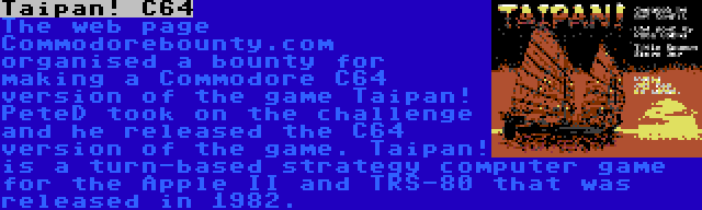 Taipan! C64 | The web page Commodorebounty.com organised a bounty for making a Commodore C64 version of the game Taipan! PeteD took on the challenge and he released the C64 version of the game. Taipan! is a turn-based strategy computer game for the Apple II and TRS-80 that was released in 1982.