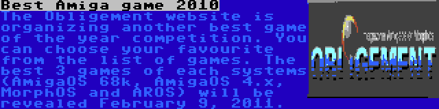 Best Amiga game 2010 | The Obligement website is organizing another best game of the year competition. You can choose your favourite from the list of games. The best 3 games of each systems (AmigaOS 68k, AmigaOS 4.x, MorphOS and AROS) will be revealed February 9, 2011.