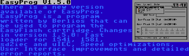 EasyProg V1.5.0 | There is a new version available of EasyProg. EasyProg is a program written by Berlios that can be used to program the EasyFlash cartridge. Changes in version 1.5.0: Fast loader for 1541, 1581, sd2iec and uIEC, Speed optimizations, User Interface improvements and detailed error reports.