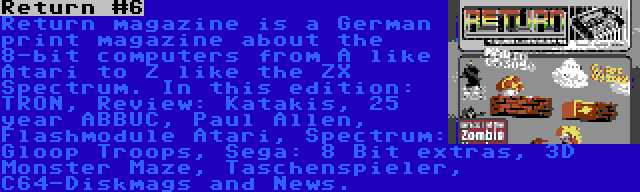 Return #6 | Return magazine is a German print magazine about the 8-bit computers from A like Atari to Z like the ZX Spectrum. In this edition: TRON, Review: Katakis, 25 year ABBUC, Paul Allen, Flashmodule Atari, Spectrum: Gloop Troops, Sega: 8 Bit extras, 3D Monster Maze, Taschenspieler, C64-Diskmags and News.