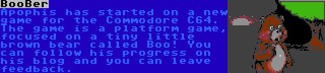 BooBer | Apophis has started on a new game for the Commodore C64. The game is a platform game, focused on a tiny little brown bear called Boo! You can follow his progress on his blog and you can leave feedback.