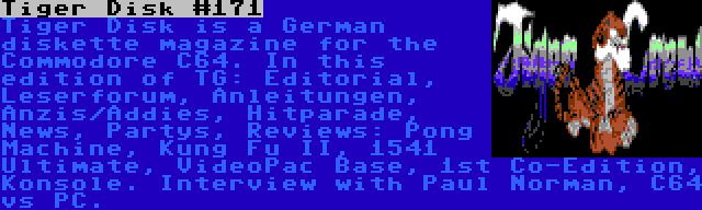 Tiger Disk #171 | Tiger Disk is a German diskette magazine for the Commodore C64. In this edition of TG: Editorial, Leserforum, Anleitungen, Anzis/Addies, Hitparade, News, Partys, Reviews: Pong Machine, Kung Fu II, 1541 Ultimate, VideoPac Base, 1st Co-Edition, Konsole. Interview with Paul Norman, C64 vs PC.