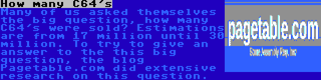 How many C64's | Many of us asked themselves the big question, how many C64's were sold? Estimations are from 17 million until 30 million. To try to give an answer to the this big question, the blog Pagetable.com did extensive research on this question.