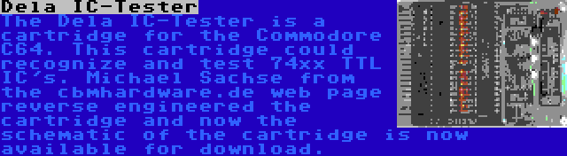 Dela IC-Tester | The Dela IC-Tester is a cartridge for the Commodore C64. This cartridge could recognize and test 74xx TTL IC's. Michael Sachse from the cbmhardware.de web page reverse engineered the cartridge and now the schematic of the cartridge is now available for download.