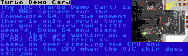 Turbo Demo Card | The TDC (Turbo Demo Cart) is a 2 MHz speeder for the Commodore 64. At the moment there is only a proto type but you can view two little demo's, Doom 64 and Black Hole, that are working on a 2 MHz C64. The trick is based on over-clocking the CPU and stopping the CPU when the VIC chip does its job.