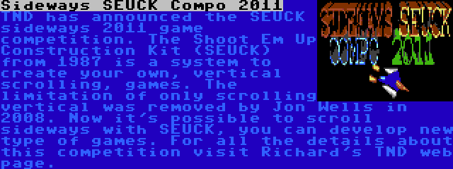 Sideways SEUCK Compo 2011 | TND has announced the SEUCK sideways 2011 game competition. The Shoot Em Up Construction Kit (SEUCK) from 1987 is a system to create your own, vertical scrolling, games. The limitation of only scrolling vertical was removed by Jon Wells in 2008. Now it's possible to scroll sideways with SEUCK, you can develop new type of games. For all the details about this competition visit Richard's TND web page.