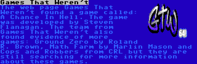 Games That Weren't | The web page Games That Weren't found a game called: A Chance In Hell. The game was developed by Steven Flanagan. The team from Games That Weren't also found evidence of more games: Ground Zero by Roland R. Brown, Math Farm by Marlin Mason and Cops and Robbers from CRL but they are still searching for more information about these games.