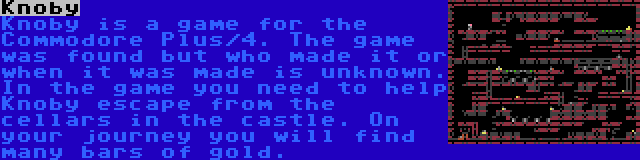 Knoby | Knoby is a game for the Commodore Plus/4. The game was found but who made it or when it was made is unknown. In the game you need to help Knoby escape from the cellars in the castle. On your journey you will find many bars of gold.