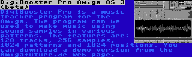 DigiBooster Pro Amiga OS 3 (beta) | DigiBooster Pro is a music tracker program for the Amiga. The program can be used to make music using sound samples in various patterns. The features are: 128 tracks, 256 samples, 1024 patterns and 1024 positions. You can download a demo version from the Amigafuture.de web page.