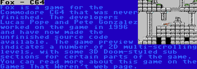 Fox - C64 | Fox is a game for the Commodore C64 that was never finished. The developers Lucas Pope and Pete Gonzalez worked on the game in 1996 and have now made the unfinished source code available. The game preview indicates a number of 2D multi-scrolling levels, with some 3D Doom-styled sub sections for certain parts of the game. You can read more about this game on the Games That Weren't web page.