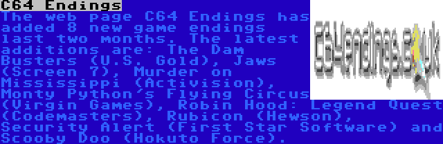 C64 Endings | The web page C64 Endings has added 8 new game endings last two months. The latest additions are: The Dam Busters (U.S. Gold), Jaws (Screen 7), Murder on Mississippi (Activision), Monty Python's Flying Circus (Virgin Games), Robin Hood: Legend Quest (Codemasters), Rubicon (Hewson), Security Alert (First Star Software) and Scooby Doo (Hokuto Force).