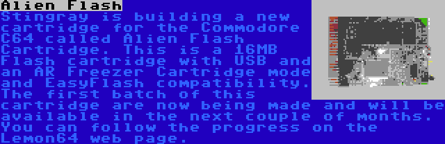 Alien Flash | Stingray is building a new cartridge for the Commodore C64 called Alien Flash Cartridge. This is a 16MB Flash cartridge with USB and an AR Freezer Cartridge mode and EasyFlash compatibility. The first batch of this cartridge are now being made and will be available in the next couple of months. You can follow the progress on the Lemon64 web page.