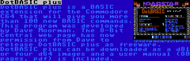 DotBASIC plus | DotBASIC plus is a BASIC extension for the Commodore C64 that will give you more than 100 new BASIC commands. This program was developed by Dave Moorman. The 8-Bit Central web page has now permission from Dave to release DotBASIC plus as freeware. DotBASIC plus can be downloaded as a d81 or four d64 images and a user manual (80 pages, pdf) is included.