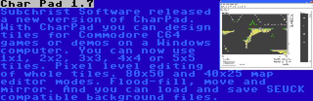 Char Pad 1.7 | Subchrist Software released a new version of CharPad. With CharPad you can design tiles for Commodore C64 games or demos on a Windows computer. You can now use 1x1, 2x2, 3x3, 4x4 or 5x5 tiles. Pixel level editing of whole tiles. 80x50 and 40x25 map editor modes. Flood-fill, move and mirror. And you can load and save SEUCK compatible background files.