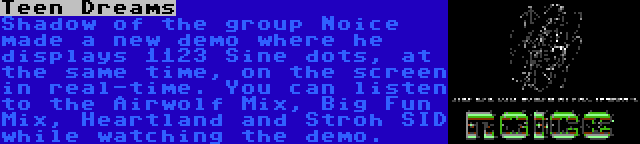 Teen Dreams | Shadow of the group Noice made a new demo where he displays 1123 Sine dots, at the same time, on the screen in real-time. You can listen to the Airwolf Mix, Big Fun Mix, Heartland and Stroh SID while watching the demo.