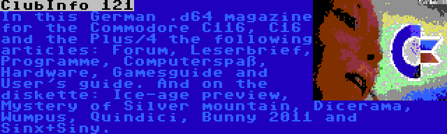 ClubInfo 121 | In this German .d64 magazine for the Commodore C116, C16 and the Plus/4 the following articles: Forum, Leserbrief, Programme, Computerspaß, Hardware, Gamesguide and User's guide. And on the diskette: Ice-age preview, Mystery of Silver mountain, Dicerama, Wumpus, Quindici, Bunny 2011 and Sinx+Siny. 