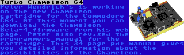 Turbo Chameleon 64 | Peter Wendrich's is working on the new Chameleon cartridge for the Commodore C64. At this moment you can download the Chameleon Beta-4 firmware from his web page. Peter also revised the programmers manual for the cartridge. This 34 page pdf manual gives you detailed information about the possibilities of the Chameleon.