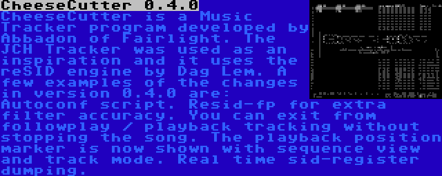 CheeseCutter 0.4.0 | CheeseCutter is a Music Tracker program developed by Abbadon of Fairlight. The JCH Tracker was used as an inspiration and it uses the reSID engine by Dag Lem. A few examples of the changes in version 0.4.0 are: Autoconf script. Resid-fp for extra filter accuracy. You can exit from followplay / playback tracking without stopping the song. The playback position marker is now shown with sequence view and track mode. Real time sid-register dumping.