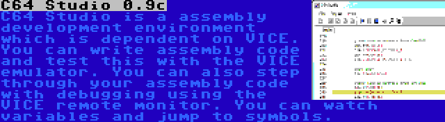 C64 Studio 0.9c | C64 Studio is a assembly development environment which is dependent on VICE. You can write assembly code and test this with the VICE emulator. You can also step through your assembly code with debugging using the VICE remote monitor. You can watch variables and jump to symbols.