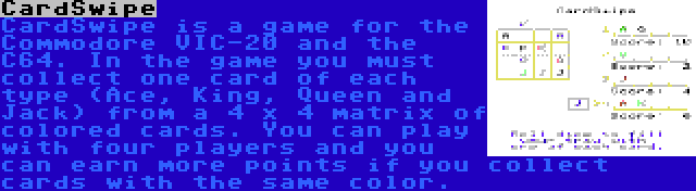 CardSwipe | CardSwipe is a game for the Commodore VIC-20 and the C64. In the game you must collect one card of each type (Ace, King, Queen and Jack) from a 4 x 4 matrix of colored cards. You can play with four players and you can earn more points if you collect cards with the same color. 