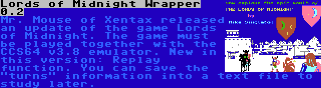 Lords of Midnight Wrapper 0.2 | Mr. Mouse of Xentax released an update of the game Lords of Midnight. The game must be played together with the CCS64 v3.8 emulator. New in this version: Replay function. You can save the turns information into a text file to study later.