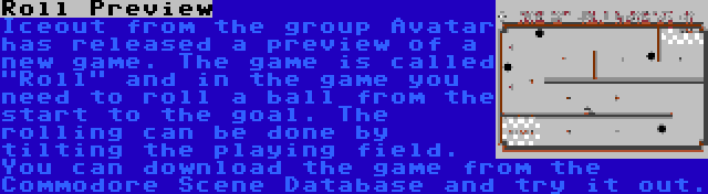 Roll Preview | Iceout from the group Avatar has released a preview of a new game. The game is called Roll and in the game you need to roll a ball from the start to the goal. The rolling can be done by tilting the playing field. You can download the game from the Commodore Scene Database and try it out.