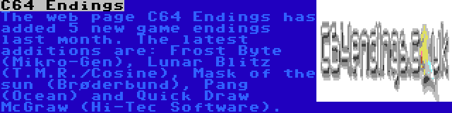 C64 Endings | The web page C64 Endings has added 5 new game endings last month. The latest additions are: Frost Byte (Mikro-Gen), Lunar Blitz (T.M.R./Cosine), Mask of the sun (Brøderbund), Pang (Ocean) and Quick Draw McGraw (Hi-Tec Software).