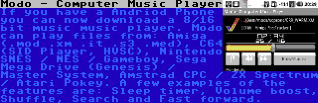 Modo - Computer Music Player | If you have a Andriod Phone you can now download a 8/16 bit music music player. Modo can play files from: Amiga (.mod .xm .it .s3 .med), C64 (SID Player, HVSC), Nintendo SNES / NES / Gameboy, Sega Mega Drive (Genesis) / Master System, Amstrad CPC / ZX Spectrum / Atari Pokey. A few examples of the features are: Sleep timer, Volume boost, Shuffle, Search and Fast forward.