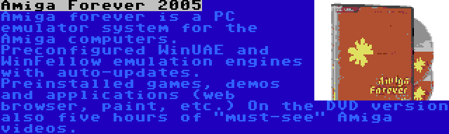 Amiga Forever 2005 | Amiga forever is a PC emulator system for the Amiga computers. Preconfigured WinUAE and WinFellow emulation engines with auto-updates. Preinstalled games, demos and applications (web browser, paint, etc.) On the DVD version also five hours of must-see Amiga videos.