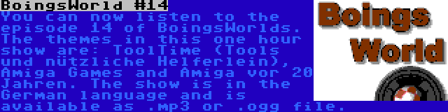 BoingsWorld #14 | You can now listen to the episode 14 of BoingsWorlds. The themes in this one hour show are: ToolTime (Tools und nützliche Helferlein), Amiga Games and Amiga vor 20 Jahren. The show is in the German language and is available as .mp3 or .ogg file. 