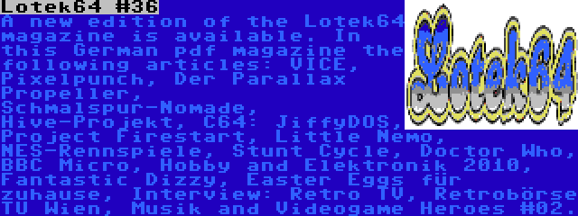 Lotek64 #36 | A new edition of the Lotek64 magazine is available. In this German pdf magazine the following articles: VICE, Pixelpunch, Der Parallax Propeller, Schmalspur-Nomade, Hive-Projekt, C64: JiffyDOS, Project Firestart, Little Nemo, NES-Rennspiele, Stunt Cycle, Doctor Who, BBC Micro, Hobby and Elektronik 2010, Fantastic Dizzy, Easter Eggs für zuhause, Interview: Retro TV, Retrobörse TU Wien, Musik and Videogame Heroes #02.