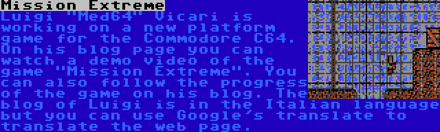 Mission Extreme | Luigi Med64 Vicari is working on a new platform game for the Commodore C64. On his blog page you can watch a demo video of the game Mission Extreme. You can also follow the progress of the game on his blog. The blog of Luigi is in the Italian language but you can use Google's translate to translate the web page.