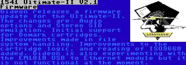 1541 Ultimate-II V2.1 Firmware | Gideon releases a firmware update for the Ultimate-II. The changes are: Audio options and Stereo SID emulation. Initial support for Domark cartridges. Improvements made in file system handling. Improvements to the cartridge logic, and reading of ISO9660 added. Gideon is also experimenting with the EM1010 USB to Ethernet module but it is not functional at the moment.