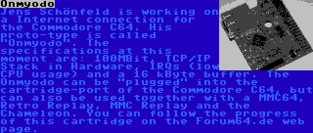 Onmyodo | Jens Schönfeld is working on a Internet connection for the Commodore C64. His proto-type is called Onmyodo. The specifications at this moment are: 100MBit, TCP/IP Stack in Hardware, IRQs (low CPU usage) and a 16 kByte buffer. The Onmyodo can be plugged into the cartridge-port of the Commodore C64, but can also be used together with a MMC64, Retro Replay, MMC Replay and the Chameleon. You can follow the progress of this cartridge on the Forum64.de web page.